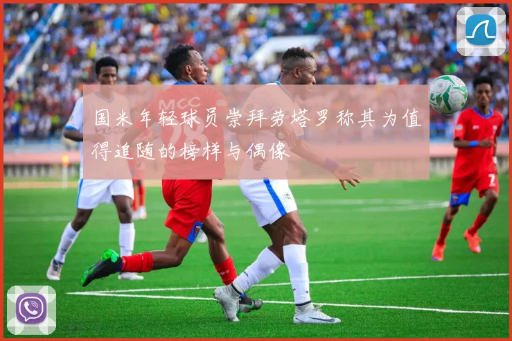 国米年轻球员崇拜劳塔罗称其为值得追随的榜样与偶像