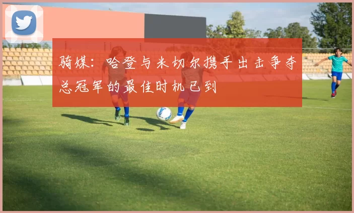 骑媒：哈登与米切尔携手出击争夺总冠军的最佳时机已到